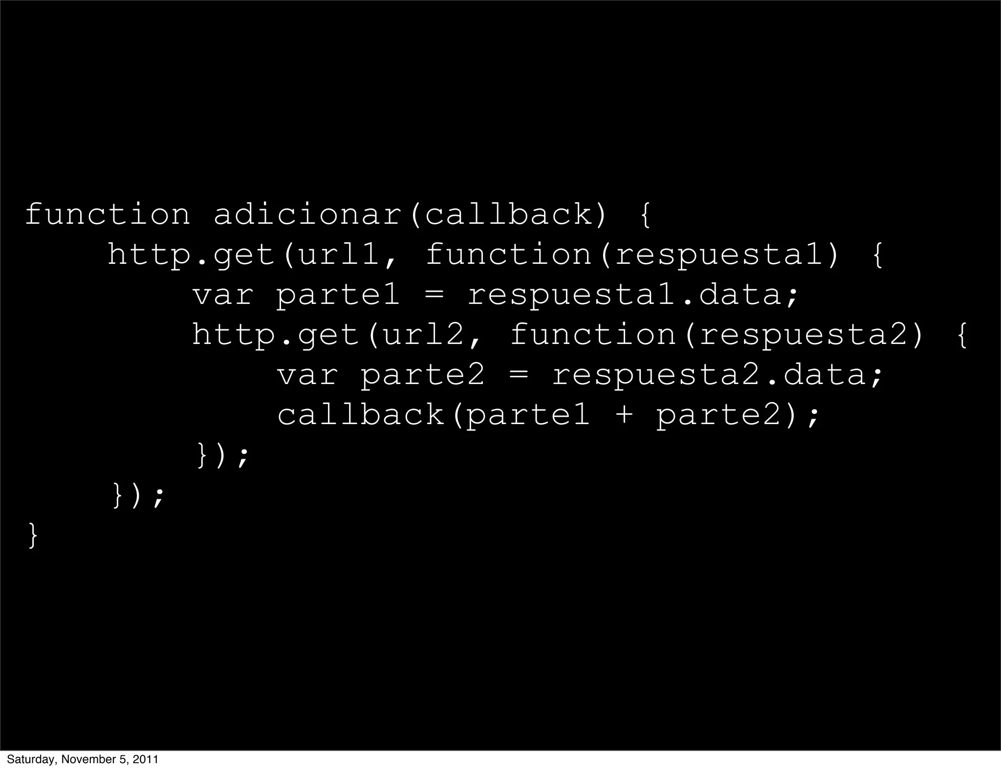 function adicionar(callback) {
      http.get(url1, function(respuesta1) {
          var parte1 = respuesta1.data;
          http.get(url2, function(respuesta2) {
              var parte2 = respuesta2.data;
              callback(parte1 + parte2);
          });
      });
  }




Saturday, November 5, 2011
 