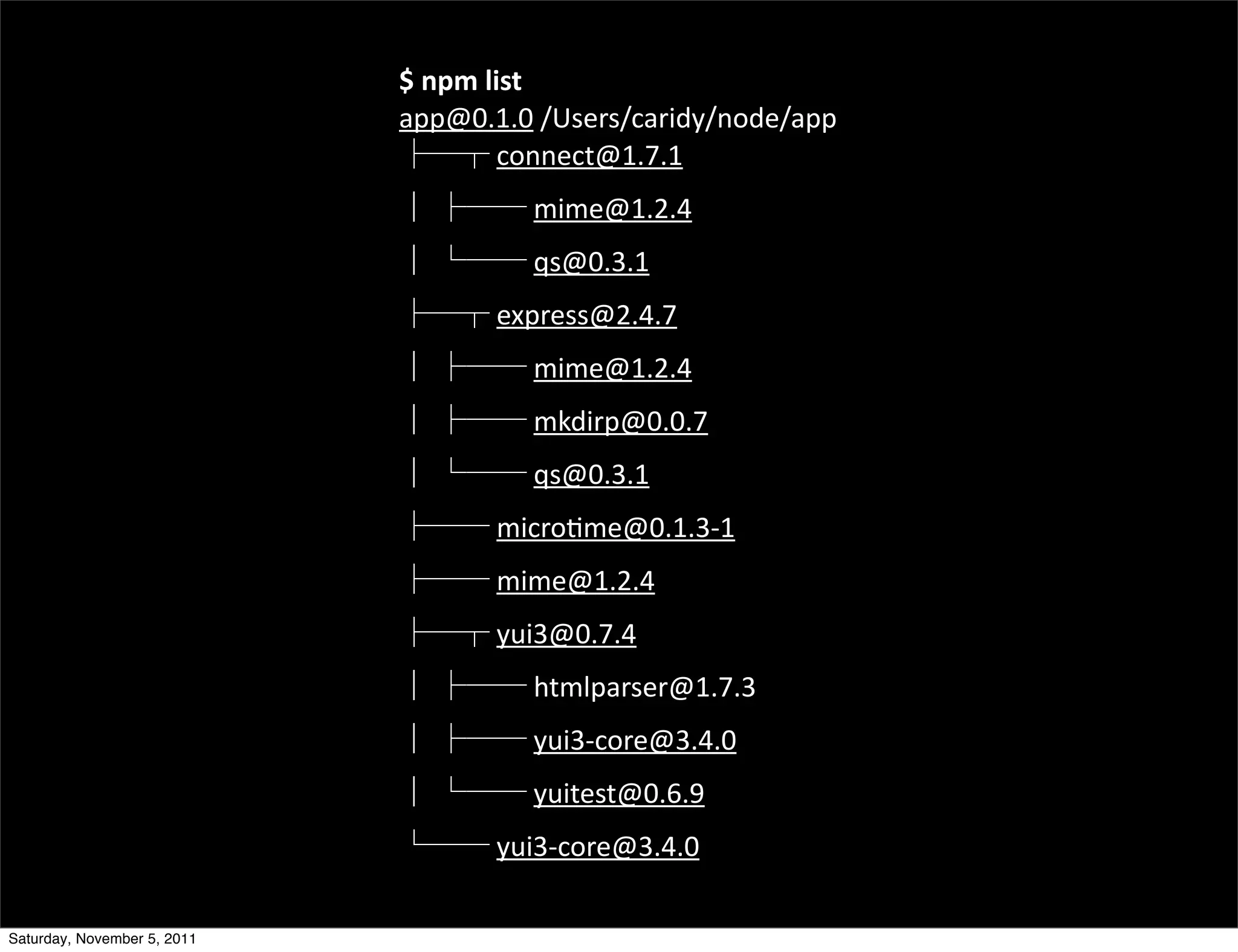 $	
  npm	
  list
                             app@0.1.0	
  /Users/caridy/node/app
                                          	
  connect@1.7.1	
  
                               	
         	
  mime@1.2.4	
  
                               	
         	
  qs@0.3.1	
  
                                      	
  express@2.4.7	
  
                               	
         	
  mime@1.2.4	
  
                               	
         	
  mkdirp@0.0.7	
  
                               	
         	
  qs@0.3.1	
  
                                      	
  micro<me@0.1.3-­‐1	
  
                                      	
  mime@1.2.4	
  
                                      	
  yui3@0.7.4
                               	
         	
  htmlparser@1.7.3	
  
                               	
         	
  yui3-­‐core@3.4.0	
  
                               	
         	
  yuitest@0.6.9	
  
                                      	
  yui3-­‐core@3.4.0

Saturday, November 5, 2011
 