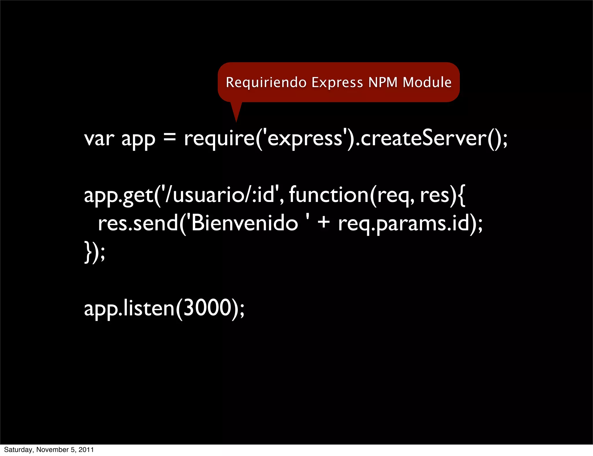 Requiriendo Express NPM Module



                       var app = require('express').createServer();

                       app.get('/usuario/:id', function(req, res){
                         res.send('Bienvenido ' + req.params.id);
                       });

                       app.listen(3000);




Saturday, November 5, 2011
 