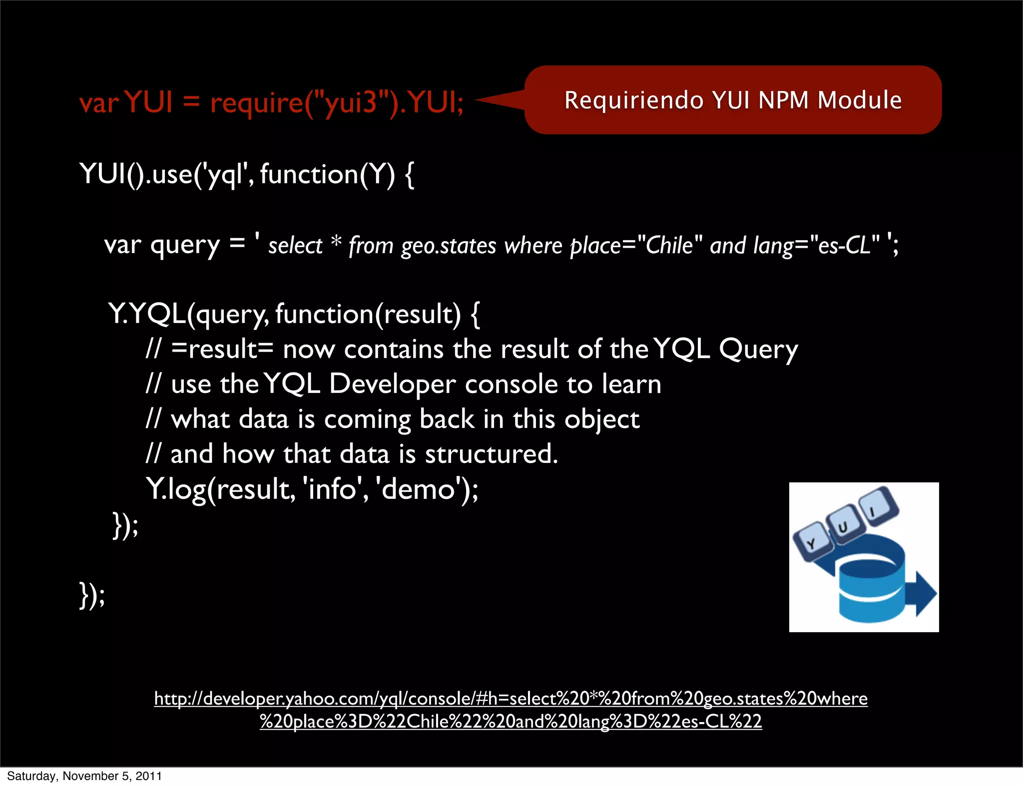 var YUI = require("yui3").YUI;                           Requiriendo YUI NPM Module


            YUI().use('yql', function(Y) {

                var query = ' select * from geo.states where place="Chile" and lang="es-CL" ';

                 Y.YQL(query, function(result) {
                    // =result= now contains the result of the YQL Query
                    // use the YQL Developer console to learn
                    // what data is coming back in this object
                    // and how that data is structured.
                       Y.log(result, 'info', 'demo');
                 });

           });


                        http://developer.yahoo.com/yql/console/#h=select%20*%20from%20geo.states%20where
                                     %20place%3D%22Chile%22%20and%20lang%3D%22es-CL%22

Saturday, November 5, 2011
 