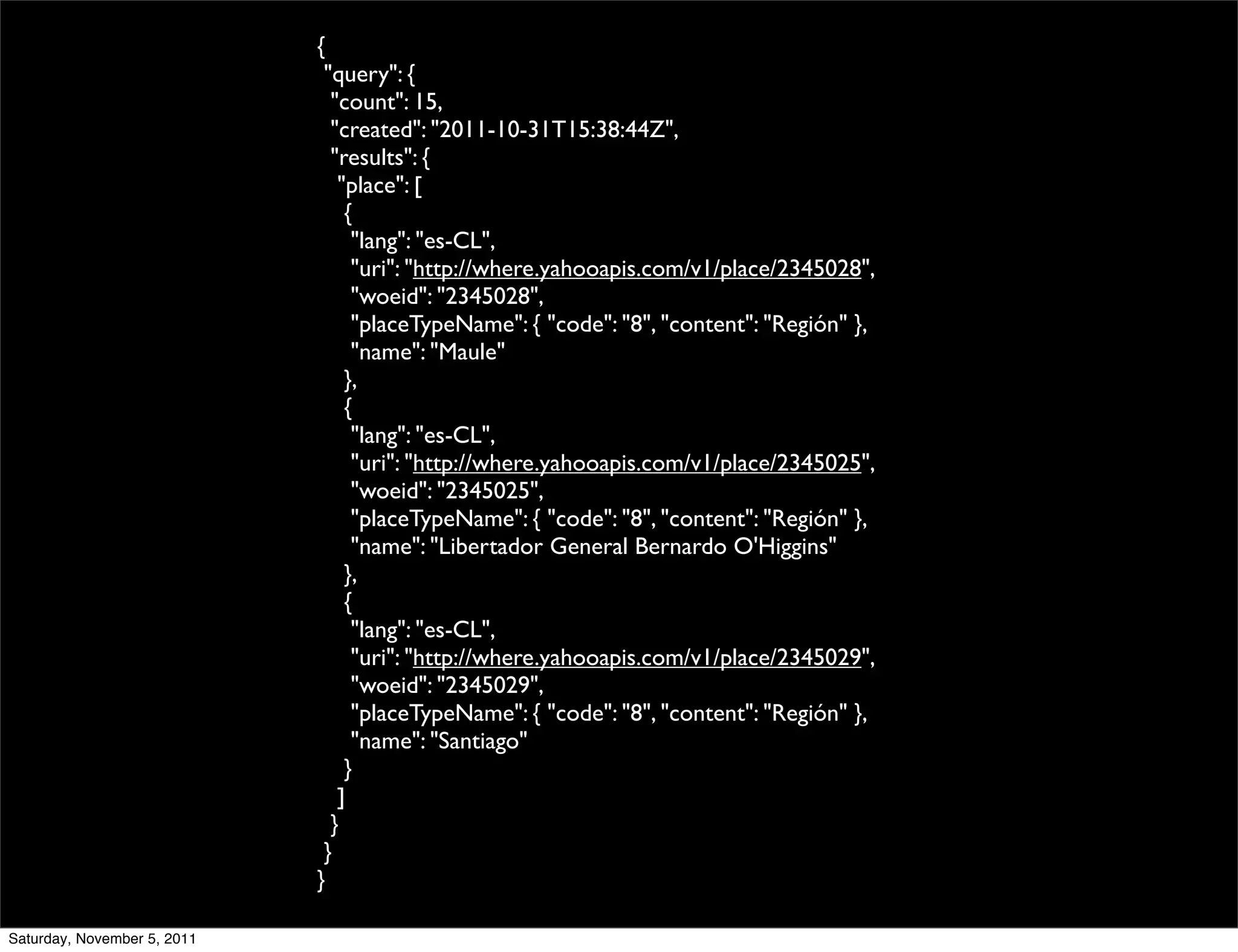 {
                              "query": {
                               "count": 15,
                               "created": "2011-10-31T15:38:44Z",
                               "results": {
                                "place": [
                                 {
                                  "lang": "es-CL",
                                  "uri": "http://where.yahooapis.com/v1/place/2345028",
                                  "woeid": "2345028",
                                  "placeTypeName": { "code": "8", "content": "Región" },
                                  "name": "Maule"
                                 },
                                 {
                                  "lang": "es-CL",
                                  "uri": "http://where.yahooapis.com/v1/place/2345025",
                                  "woeid": "2345025",
                                  "placeTypeName": { "code": "8", "content": "Región" },
                                  "name": "Libertador General Bernardo O'Higgins"
                                 },
                                 {
                                  "lang": "es-CL",
                                  "uri": "http://where.yahooapis.com/v1/place/2345029",
                                  "woeid": "2345029",
                                  "placeTypeName": { "code": "8", "content": "Región" },
                                  "name": "Santiago"
                                 }
                                ]
                               }
                              }
                             }

Saturday, November 5, 2011
 