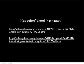 Más sobre Yahoo! Manhattan:

                  http://video.yahoo.com/yahoonet-24189541/yodel-24697328/
                  cocktails-in-action-27127763.html

                 http://video.yahoo.com/yahoonet-24189541/yodel-24697328/
                 introducing-cocktails-from-yahoo-27127762.html




Saturday, November 5, 2011
 