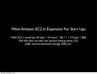 Wow Amazon EC2 Is Expensive For Start Ups

                 “With EC2, I would pay 30 days * 24 hours * $0.1 * 1.19 (tax) = $85.
                        And that does not take into account backup space (S3),
                              trafﬁc and true persistent storage (EBS) yet.”




Saturday, November 5, 2011
 