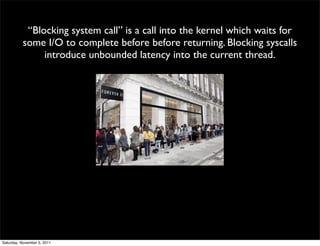 “Blocking system call” is a call into the kernel which waits for
          some I/O to complete before before returning. Blocking syscalls
               introduce unbounded latency into the current thread.




Saturday, November 5, 2011
 