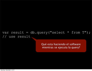 var result = db.query("select * from T");
   // use result

                             Qué esta haciendo el software
                             mientras se ejecuta la query?




Saturday, November 5, 2011
 