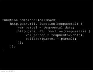function adicionar(callback) {
      http.get(url1, function(respuesta1) {
          var parte1 = respuesta1.data;
          http.get(url2, function(respuesta2) {
              var parte2 = respuesta2.data;
              callback(parte1 + parte2);
          });
      });
  }




Saturday, November 5, 2011
 