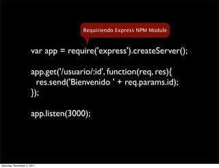 Requiriendo Express NPM Module



                       var app = require('express').createServer();

                       app.get('/usuario/:id', function(req, res){
                         res.send('Bienvenido ' + req.params.id);
                       });

                       app.listen(3000);




Saturday, November 5, 2011
 