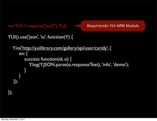 var YUI = require("yui3").YUI;               Requiriendo YUI NPM Module


       YUI().use('json', 'io', function(Y) {

             Y.io('http://yuilibrary.com/gallery/api/user/caridy', {
                 on: {
                    success: function(id, o) {
                       Y.log(Y.JSON.parse(o.responseText), 'info', 'demo');
                    }
                 }
             });

       });




Saturday, November 5, 2011
 
