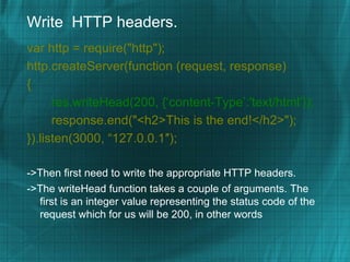 Write HTTP headers.
var http = require("http");
http.createServer(function (request, response)
{
      res.writeHead(200, {‘content-Type’:'text/html’});
      response.end("<h2>This is the end!</h2>");
}).listen(3000, “127.0.0.1″);

->Then first need to write the appropriate HTTP headers.
->The writeHead function takes a couple of arguments. The
  first is an integer value representing the status code of the
  request which for us will be 200, in other words
 