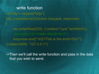 write function
var http = require("http");
http.createServer(function (request, response)
{
      res.writeHead(200, {‘content-Type’:'text/html’});
       res.write(“<h1>Hello Word!</h1>”)
      response.end("<h2>This is the end!</h2>");
}).listen(3000, “127.0.0.1″);

->Then we’ll call the write function and pass in the data
  that you wish to send.
 