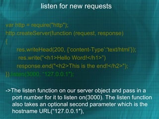 listen for new requests

var http = require("http");
http.createServer(function (request, response)
{
      res.writeHead(200, {‘content-Type’:'text/html’});
       res.write(“<h1>Hello Word!</h1>”)
      response.end("<h2>This is the end!</h2>");
}).listen(3000, “127.0.0.1″);

->The listen function on our server object and pass in a
  port number for it to listen on(3000). The listen function
  also takes an optional second parameter which is the
  hostname URL(“127.0.0.1″),
 