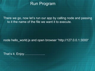 Run Program


There we go, now let’s run our app by calling node and passing
  to it the name of the file we want it to execute.




node hello_world.js and open browser “http://127.0.0.1:3000“



That’s it. Enjoy………………..
 