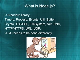 What is Node.js?

->Standard library.
Timers, Process, Events, Util, Buffer,
Crypto, TLS/SSL, FileSystem, Net, DNS,
HTTP/HTTPS, URL, UDP.
-> I/O needs to be done differently
 