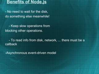 Benefits of Node.js

- No need to wait for the disk,
do something else meanwhile!

   - Keep slow operations from
blocking other operations.

  - To read info from disk, network, ... there must be a
callback

-Asynchronous event-driven model
 