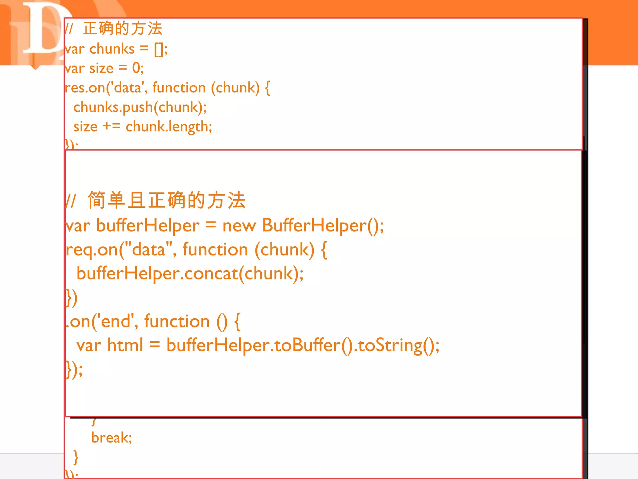// 正确的方法
var chunks = [];
var size = 0;

       问题： Buffer 对象
res.on('data', function (chunk) {
  chunks.push(chunk);
  size += chunk.length;
});
var data = function () {
res.on('end',
               "";
res.on('data', function (chunk) {
  var data = null;
   //简单且正确的方法 对象
      chunk 是一个 Buffer
//switch(chunks.length) {
var bufferHelper = 隐藏的 toString （）
    case += chunk;// new BufferHelper();
   data 0: data = new Buffer(0);
}) break;
req.on("data", function (chunk) {
    case 1: data = chunks[0];
   bufferHelper.concat(chunk);
.on("end", function () {
     break;
})// 对 data 转码
    default:
.on('end', function () {
}); data = new Buffer(size);
   var html i= bufferHelper.toBuffer().toString();
     for (var = 0, pos = 0, l = chunks.length; i < l; i++) {
       var chunk = chunks[i];
}); chunk.copy(data, pos);
       pos += chunk.length;
     }
     break;
  }                                       17
 