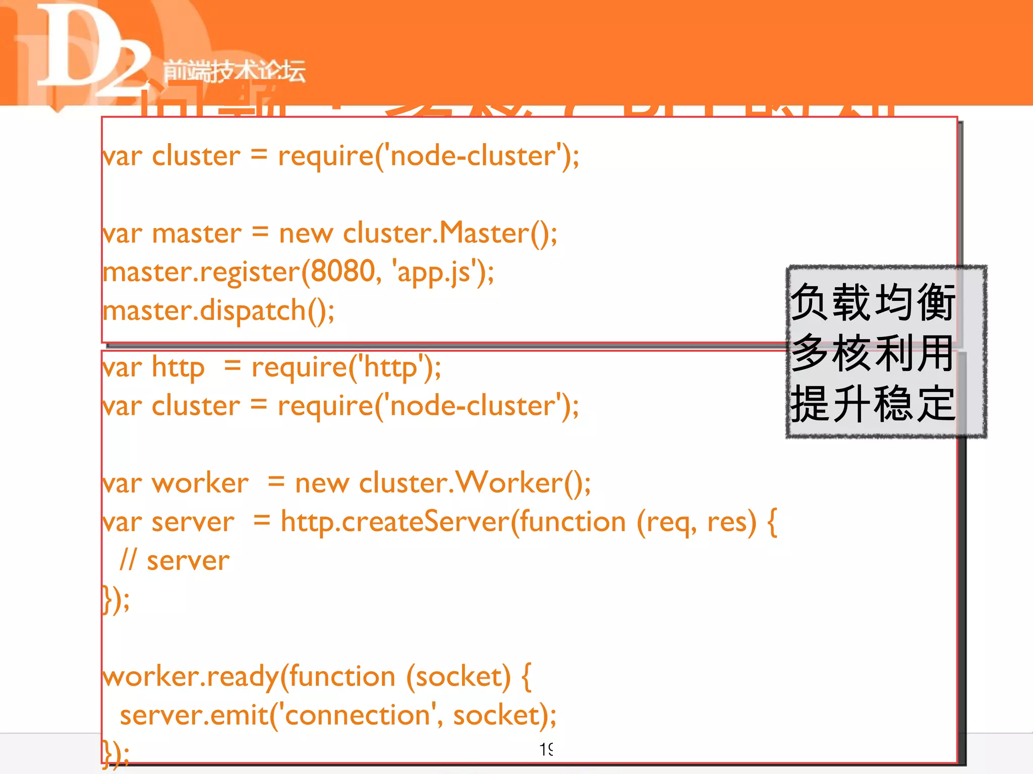 问题：多核 CPU 的利
var cluster = require('node-cluster');

  •         用
    单线程与多核 CPU
var master = new cluster.Master();
master.register(8080, 'app.js');
  • 单线程因为异常退出？
master.dispatch();    负载均衡
                      多核利用
  • 仿若熟悉的 Web Worker: 提升稳定
var http = require('http');
var cluster = require('node-cluster');
      child_process
var worker = new cluster.Worker();
  •    进程与消息
var server = http.createServer(function (req, res) {
  // server
});

worker.ready(function (socket) {
  server.emit('connection', socket);
});                               19
 