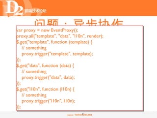 问题：异步协作
var proxy = new EventProxy();
proxy.all("template", "data", "l10n", render);
•    嵌套还是并行？
$.get("template", function (template) {
    // something
$.get("template", function (template) {
    proxy.trigger("template", template);
}); // something
    $.get("data", function (data) {
$.get("data", function (data) {
        // something
    // something
        $.get("l10n", function (l10n) {
    proxy.trigger("data", data);
});         // something
            render(template, data);
$.get("l10n", function (l10n) {
        });
    // something
    });
    proxy.trigger("l10n", l10n);
});
});
                                  13
 