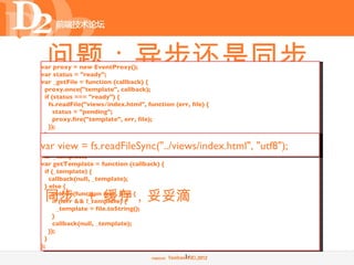 问题：异步还是同步
var proxy = new EventProxy();
var status = "ready";
var _getFile = function (callback) {


 • 复杂的异步编程
  proxy.once("template", callback);
  if (status === "ready") {
    fs.readFile("views/index.html", function (err, file) {
      status = "pending";
      proxy.fire("template", err, file);
    });
  }
};
var view = fs.readFileSync("../views/index.html", "utf8");
var _template;
var getTemplate = function (callback) {
  if (_template) {
    callback(null, _template);
  } else {

 同步 + 缓存，妥妥滴
    _getFile(function (err, file) {
      if (!err && !_template) {
        _template = file.toString();
      }
      callback(null, _template);
    });
  }
};
                                                 14
 