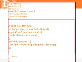 // 正确的方法
var chunks = [];
var size = 0;

       问题： Buffer 对象
res.on('data', function (chunk) {
  chunks.push(chunk);
  size += chunk.length;
});
var data = function () {
res.on('end',
               "";
res.on('data', function (chunk) {
  var data = null;
   //简单且正确的方法 对象
      chunk 是一个 Buffer
//switch(chunks.length) {
var bufferHelper = 隐藏的 toString （）
    case += chunk;// new BufferHelper();
   data 0: data = new Buffer(0);
}) break;
req.on("data", function (chunk) {
    case 1: data = chunks[0];
   bufferHelper.concat(chunk);
.on("end", function () {
     break;
})// 对 data 转码
    default:
.on('end', function () {
}); data = new Buffer(size);
   var html i= bufferHelper.toBuffer().toString();
     for (var = 0, pos = 0, l = chunks.length; i < l; i++) {
       var chunk = chunks[i];
}); chunk.copy(data, pos);
       pos += chunk.length;
     }
     break;
  }                                       17
 