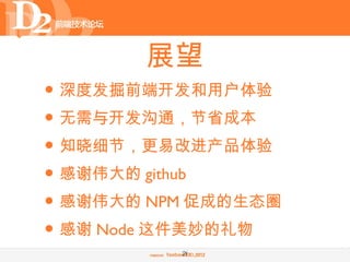 展望
• 深度发掘前端开发和用户体验
• 无需与开发沟通，节省成本
• 知晓细节，更易改进产品体验
• 感谢伟大的 github
• 感谢伟大的 NPM 促成的生态圈
• 感谢 Node 这件美妙的礼物
          26
 