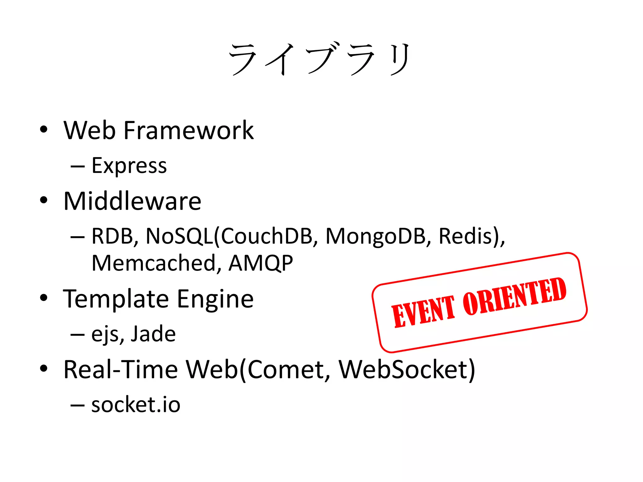 ライブラリ
• Web Framework
  – Express
• Middleware
  – RDB, NoSQL(CouchDB, MongoDB, Redis),
    Memcached, AMQP
• Template Engine
  – ejs, Jade
• Real-Time Web(Comet, WebSocket)
  – socket.io
 