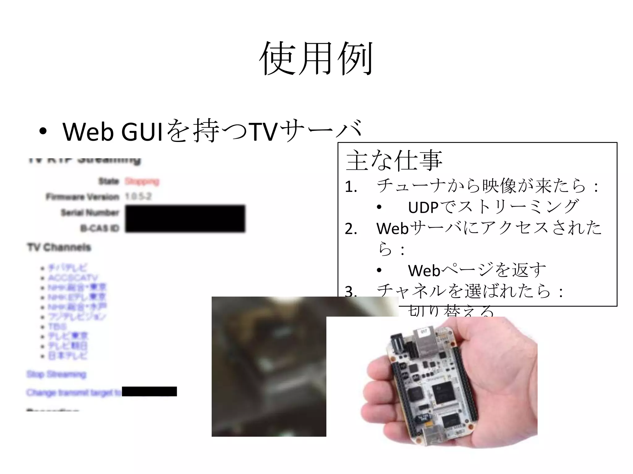使用例
• Web GUIを持つTVサーバ
                主な仕事
                1.   チューナから映像が来たら：
                     • UDPでストリーミング
                2.   Webサーバにアクセスされた
                     ら：
                     • Webページを返す
                3.   チャネルを選ばれたら：
                     • 切り替える
 