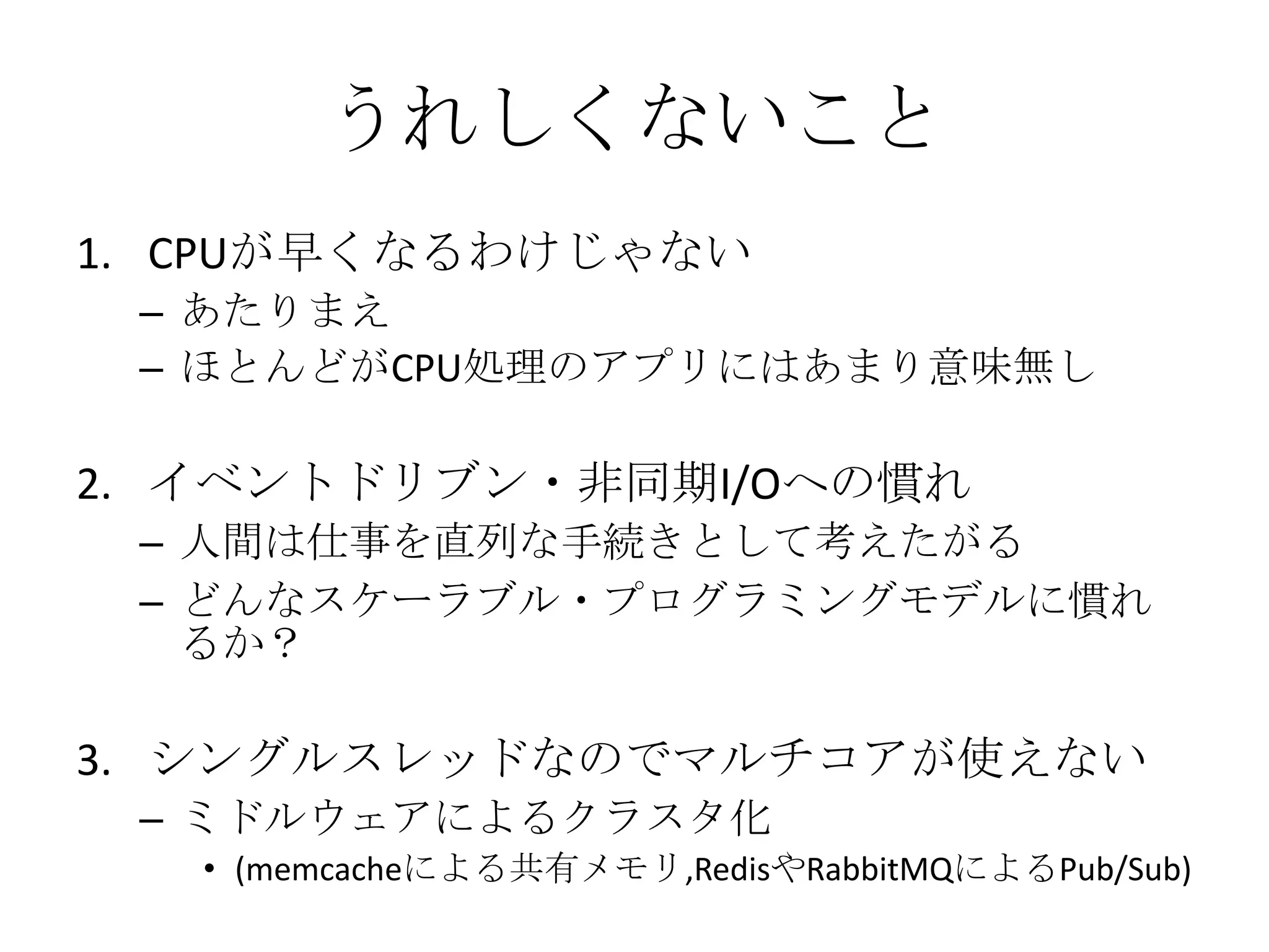 うれしくないこと
1. CPUが早くなるわけじゃない
 – あたりまえ
 – ほとんどがCPU処理のアプリにはあまり意味無し

2. イベントドリブン・非同期I/Oへの慣れ
 – 人間は仕事を直列な手続きとして考えたがる
 – どんなスケーラブル・プログラミングモデルに慣れ
   るか？

3. シングルスレッドなのでマルチコアが使えない
 – ミドルウェアによるクラスタ化
   • (memcacheによる共有メモリ,RedisやRabbitMQによるPub/Sub)
 