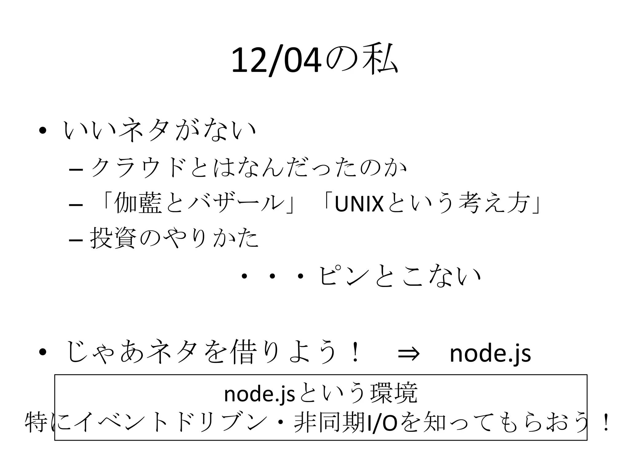 12/04の私
• いいネタがない
 – クラウドとはなんだったのか
 – 「伽藍とバザール」「UNIXという考え方」
 – 投資のやりかた
         ・・・ピンとこない

• じゃあネタを借りよう！ ⇒ node.js
        node.jsという環境
特にイベントドリブン・非同期I/Oを知ってもらおう！
 
