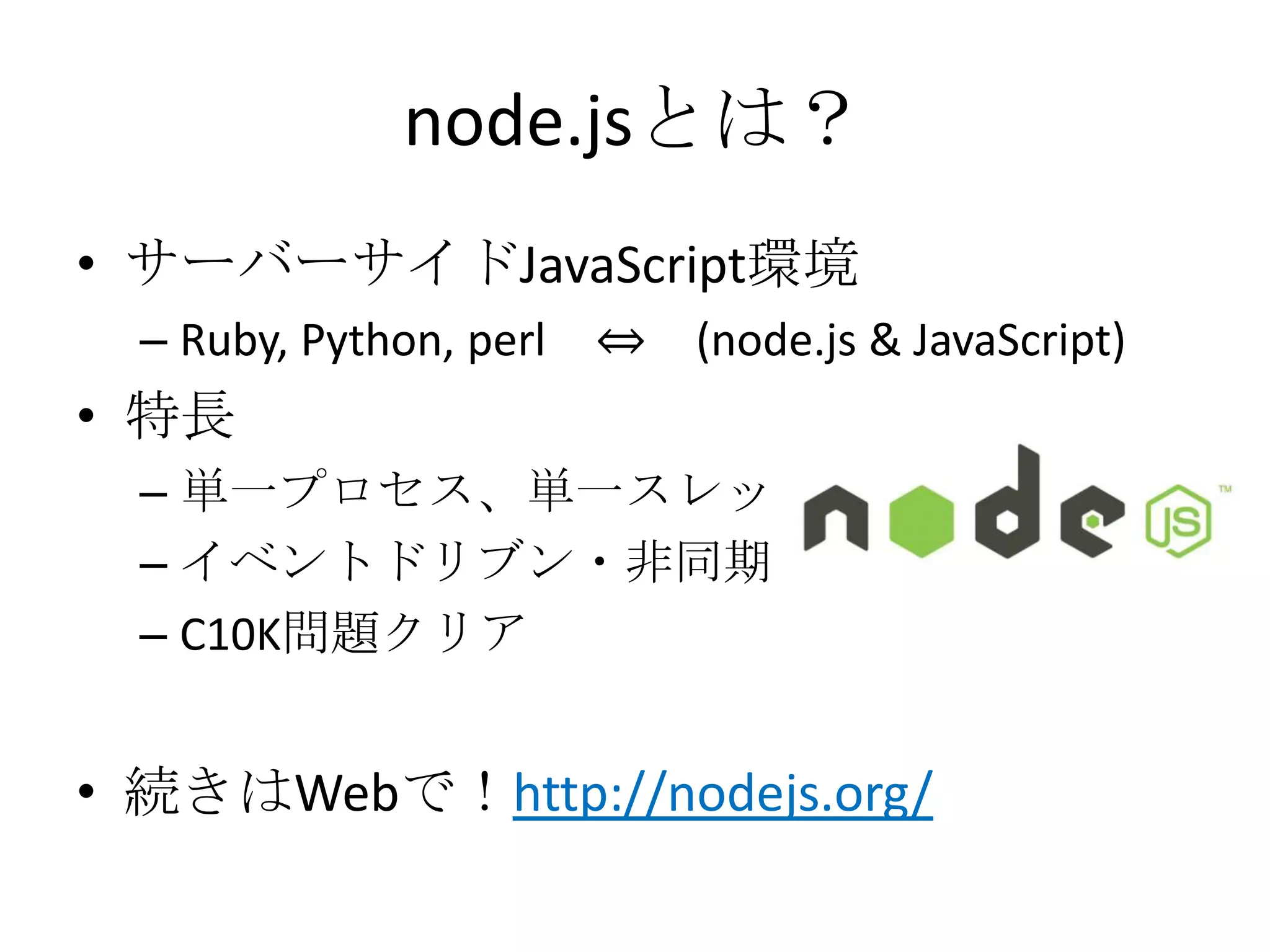 node.jsとは？
• サーバーサイドJavaScript環境
  – Ruby, Python, perl   ⇔   (node.js & JavaScript)
• 特長
  – 単一プロセス、単一スレッド
  – イベントドリブン・非同期I/O
  – C10K問題クリア


• 続きはWebで！http://nodejs.org/
 