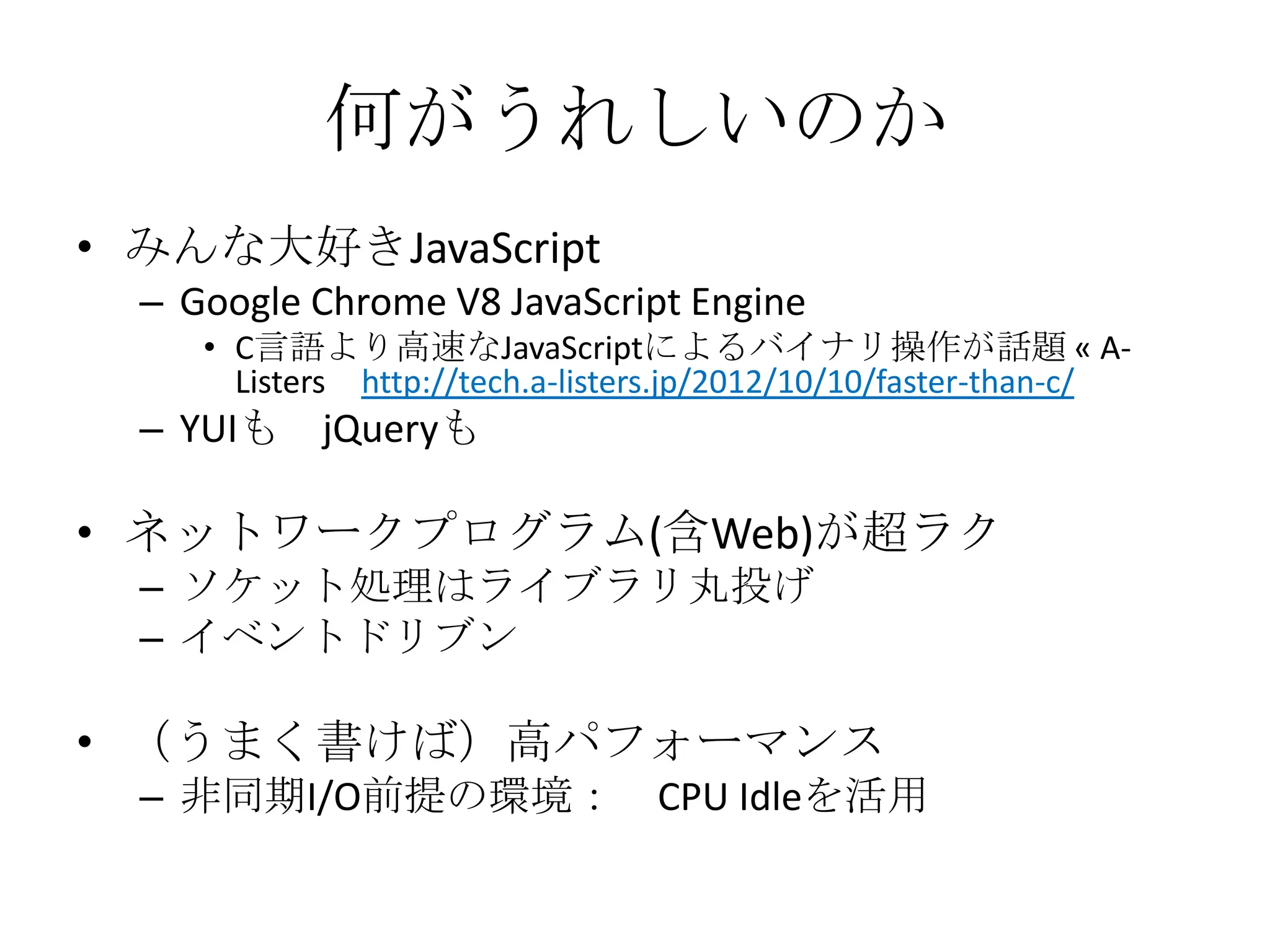 何がうれしいのか
• みんな大好きJavaScript
  – Google Chrome V8 JavaScript Engine
     • C言語より高速なJavaScriptによるバイナリ操作が話題 « A-
       Listers http://tech.a-listers.jp/2012/10/10/faster-than-c/
  – YUIも    jQueryも

• ネットワークプログラム(含Web)が超ラク
  – ソケット処理はライブラリ丸投げ
  – イベントドリブン

• （うまく書けば）高パフォーマンス
  – 非同期I/O前提の環境： CPU Idleを活用
 