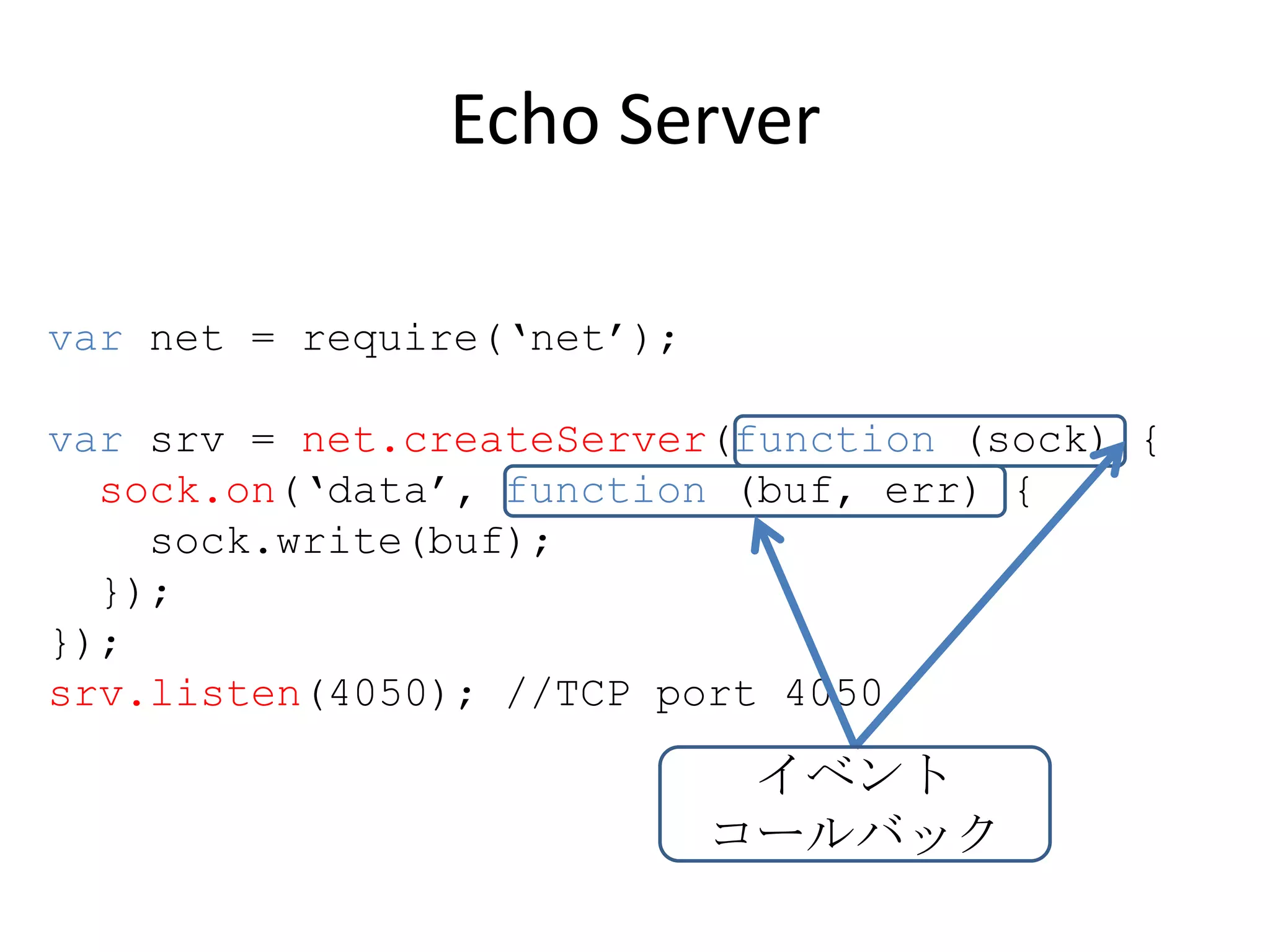 Echo Server

var net = require(‘net’);

var srv = net.createServer(function (sock) {
  sock.on(‘data’, function (buf, err) {
    sock.write(buf);
  });
});
srv.listen(4050); //TCP port 4050

                             イベント
                            コールバック
 