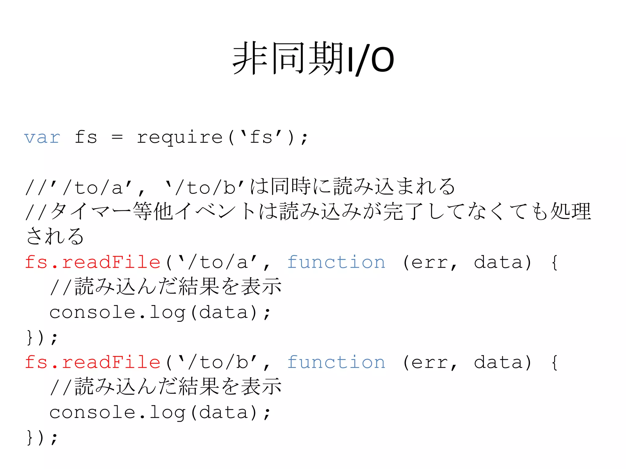 非同期I/O
var fs = require(‘fs’);

//’/to/a’, ‘/to/b’は同時に読み込まれる
//タイマー等他イベントは読み込みが完了してなくても処理
される
fs.readFile(‘/to/a’, function (err, data) {
  //読み込んだ結果を表示
  console.log(data);
});
fs.readFile(‘/to/b’, function (err, data) {
  //読み込んだ結果を表示
  console.log(data);
});
 