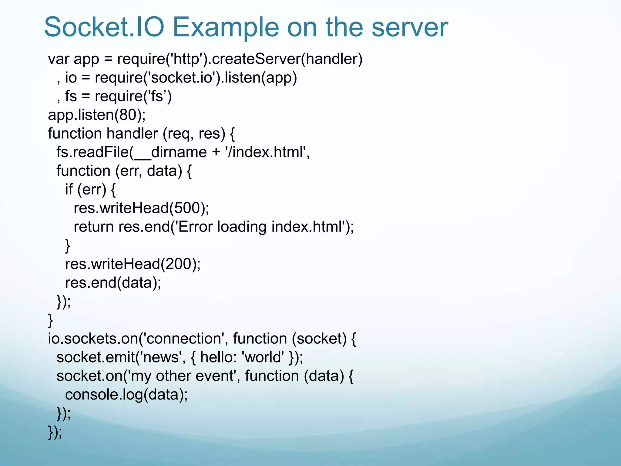 Socket.IO Example on the server
var app = require('http').createServer(handler)
  , io = require('socket.io').listen(app)
  , fs = require('fs‟)
app.listen(80);
function handler (req, res) {
  fs.readFile(__dirname + '/index.html',
  function (err, data) {
    if (err) {
      res.writeHead(500);
      return res.end('Error loading index.html');
    }
    res.writeHead(200);
    res.end(data);
  });
}
io.sockets.on('connection', function (socket) {
  socket.emit('news', { hello: 'world' });
  socket.on('my other event', function (data) {
    console.log(data);
  });
});
 