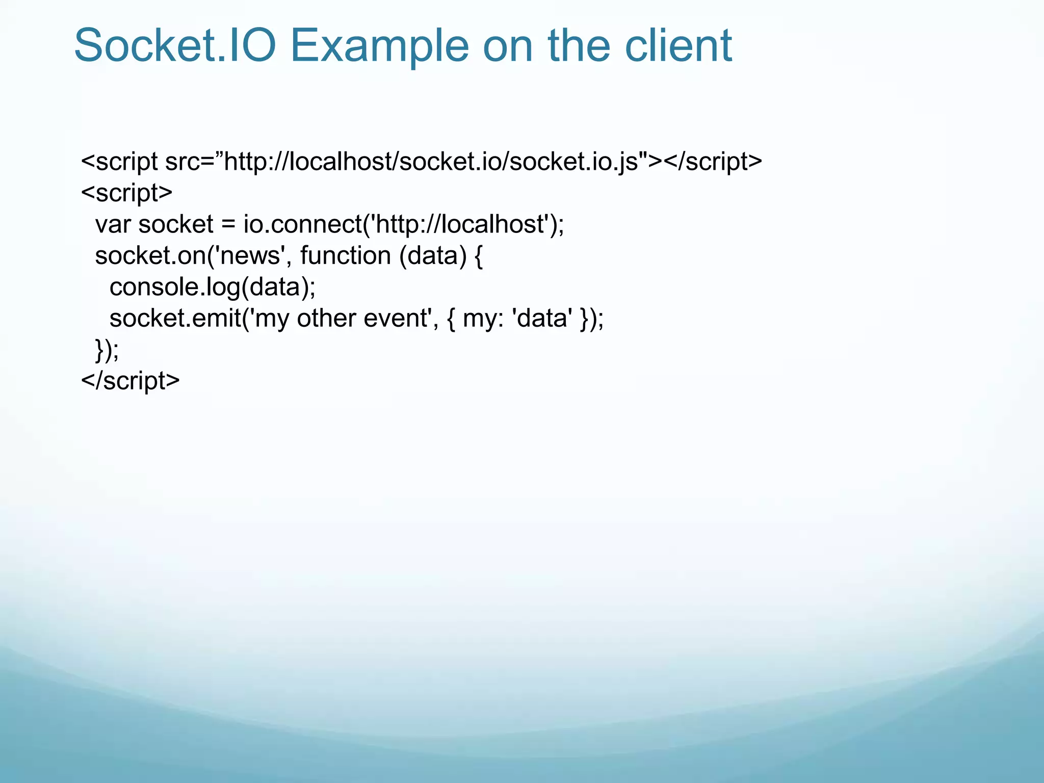 Socket.IO Example on the client

<script src=”http://localhost/socket.io/socket.io.js"></script>
<script>
 var socket = io.connect('http://localhost');
 socket.on('news', function (data) {
   console.log(data);
   socket.emit('my other event', { my: 'data' });
 });
</script>
 