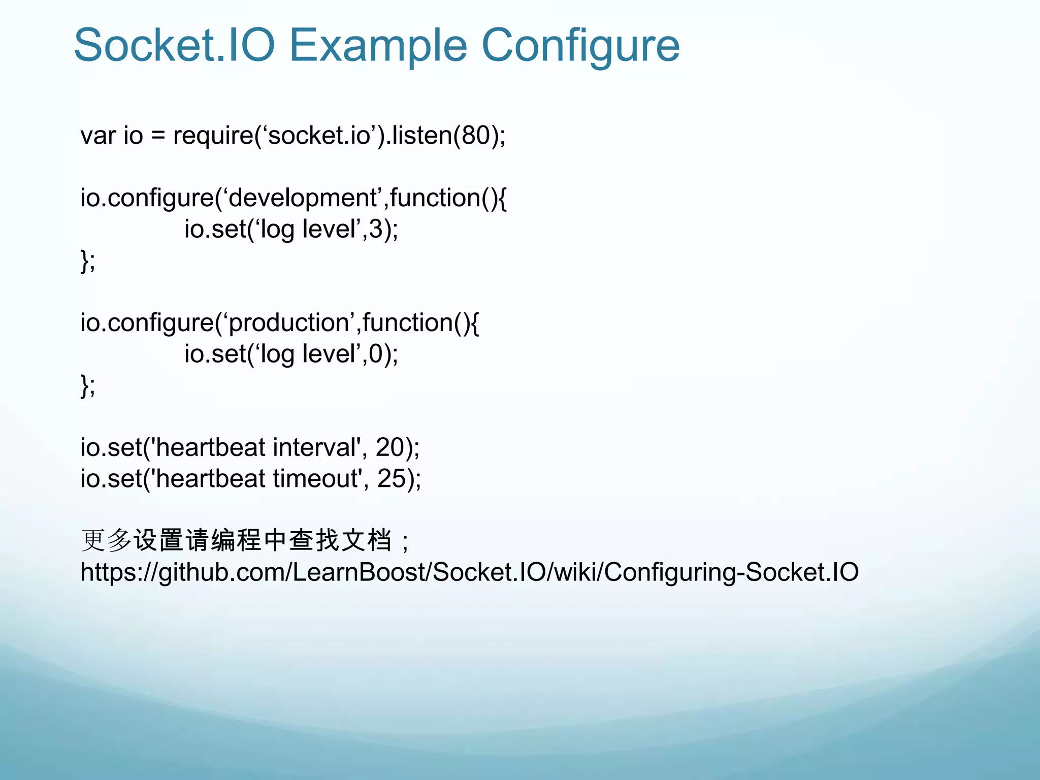 Socket.IO Example Configure
var io = require(„socket.io‟).listen(80);

io.configure(„development‟,function(){
          io.set(„log level‟,3);
};

io.configure(„production‟,function(){
          io.set(„log level‟,0);
};

io.set('heartbeat interval', 20);
io.set('heartbeat timeout', 25);

更多设置请编程中查找文档；
https://github.com/LearnBoost/Socket.IO/wiki/Configuring-Socket.IO
 