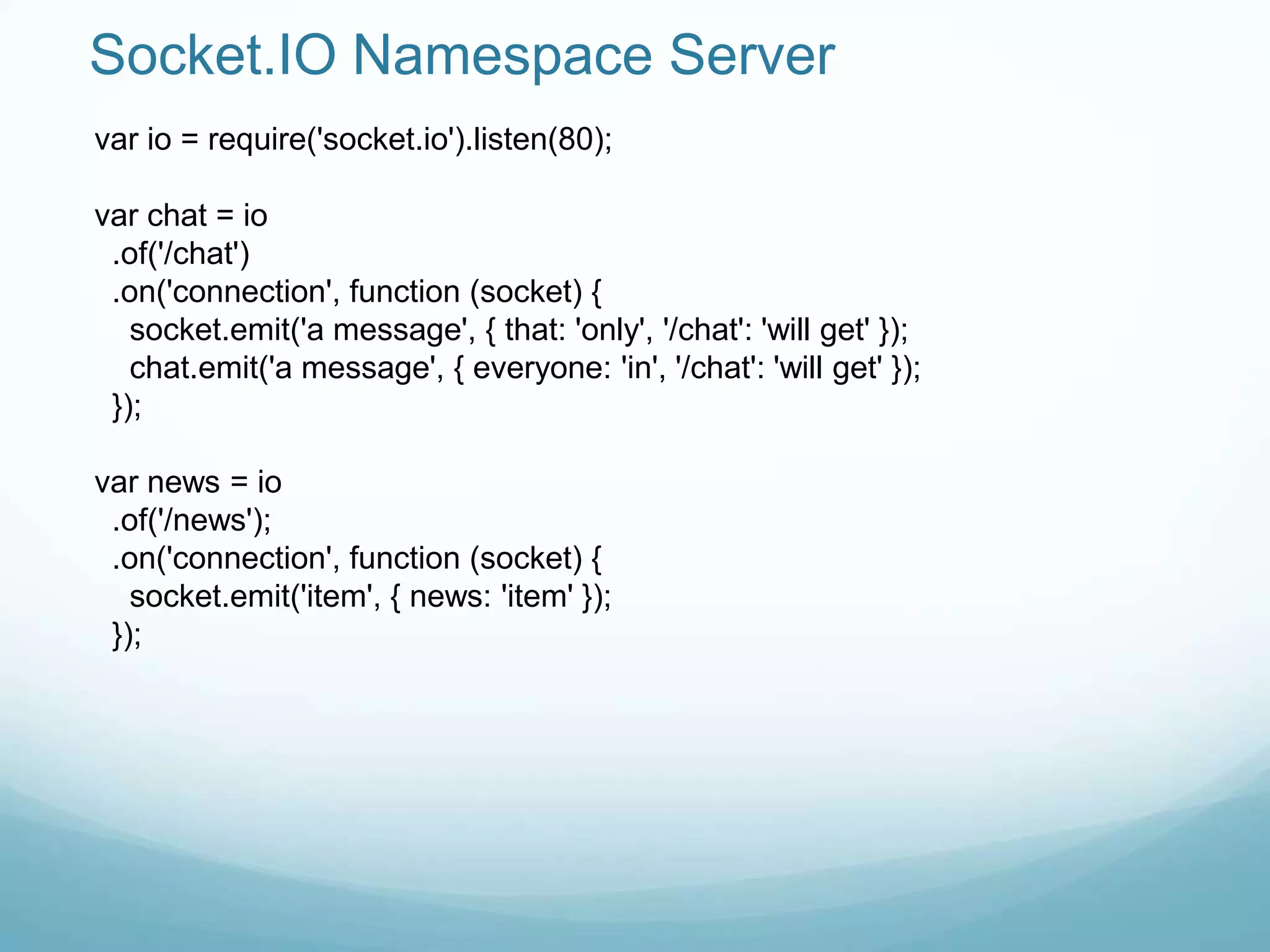 Socket.IO Namespace Server
var io = require('socket.io').listen(80);

var chat = io
 .of('/chat')
 .on('connection', function (socket) {
   socket.emit('a message', { that: 'only', '/chat': 'will get' });
   chat.emit('a message', { everyone: 'in', '/chat': 'will get' });
 });

var news = io
 .of('/news');
 .on('connection', function (socket) {
   socket.emit('item', { news: 'item' });
 });
 