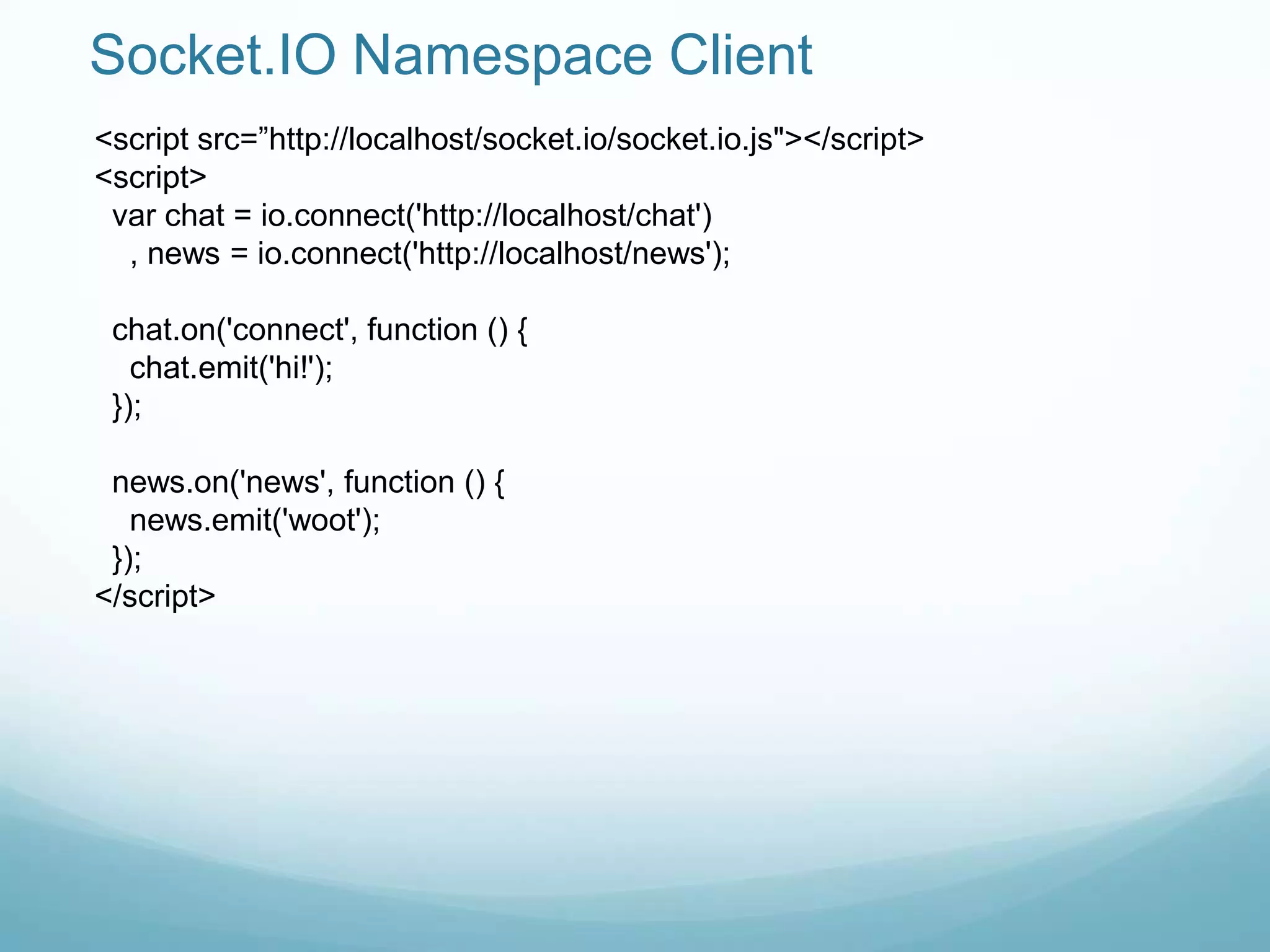 Socket.IO Namespace Client
<script src=”http://localhost/socket.io/socket.io.js"></script>
<script>
 var chat = io.connect('http://localhost/chat')
  , news = io.connect('http://localhost/news');

 chat.on('connect', function () {
   chat.emit('hi!');
 });

 news.on('news', function () {
   news.emit('woot');
 });
</script>
 