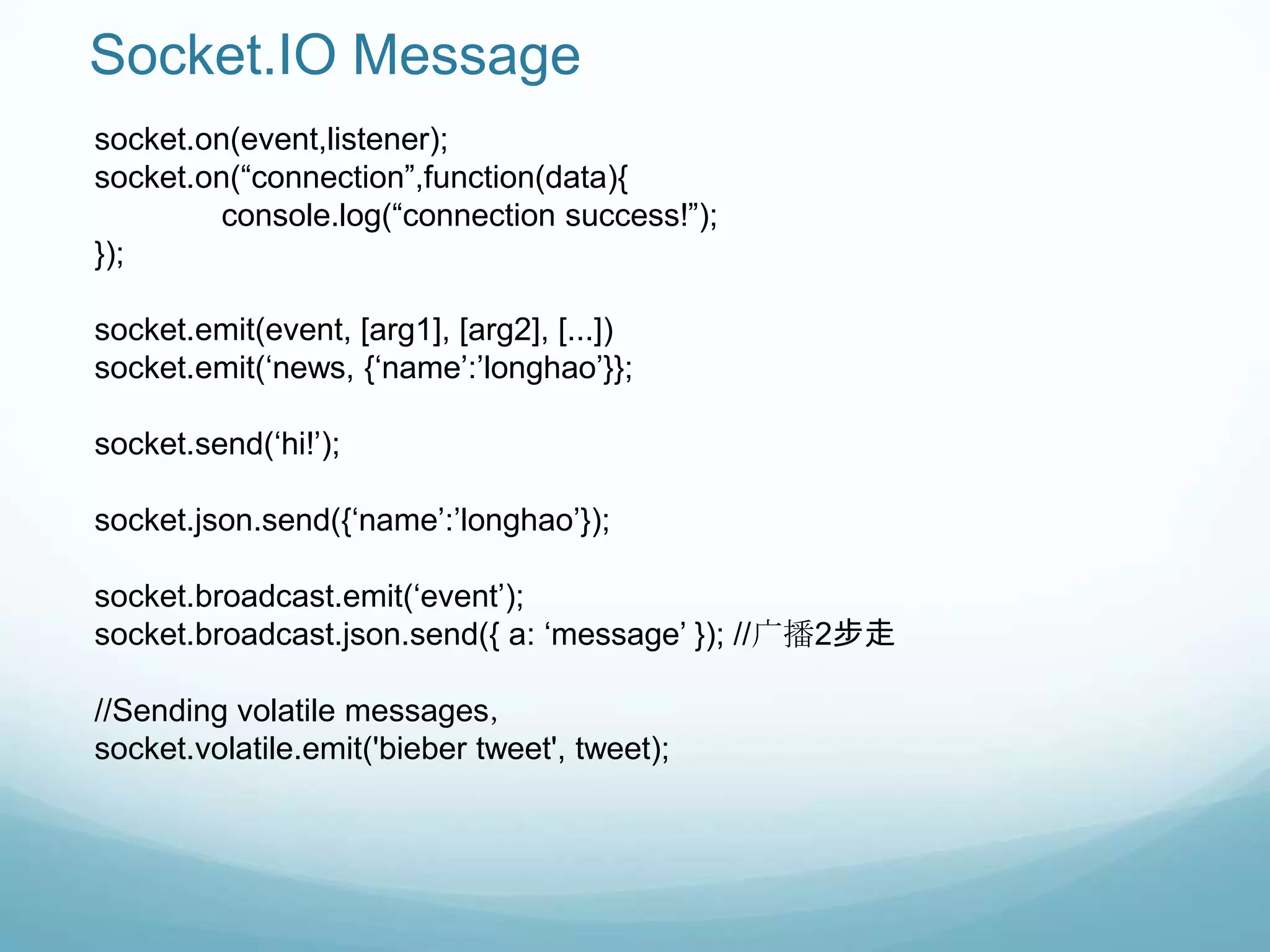Socket.IO Message
socket.on(event,listener);
socket.on(“connection”,function(data){
         console.log(“connection success!”);
});

socket.emit(event, [arg1], [arg2], [...])
socket.emit(„news, {„name‟:‟longhao‟}};

socket.send(„hi!‟);

socket.json.send({„name‟:‟longhao‟});

socket.broadcast.emit(„event‟);
socket.broadcast.json.send({ a: „message‟ }); //广播2步走

//Sending volatile messages，
socket.volatile.emit('bieber tweet', tweet);
 