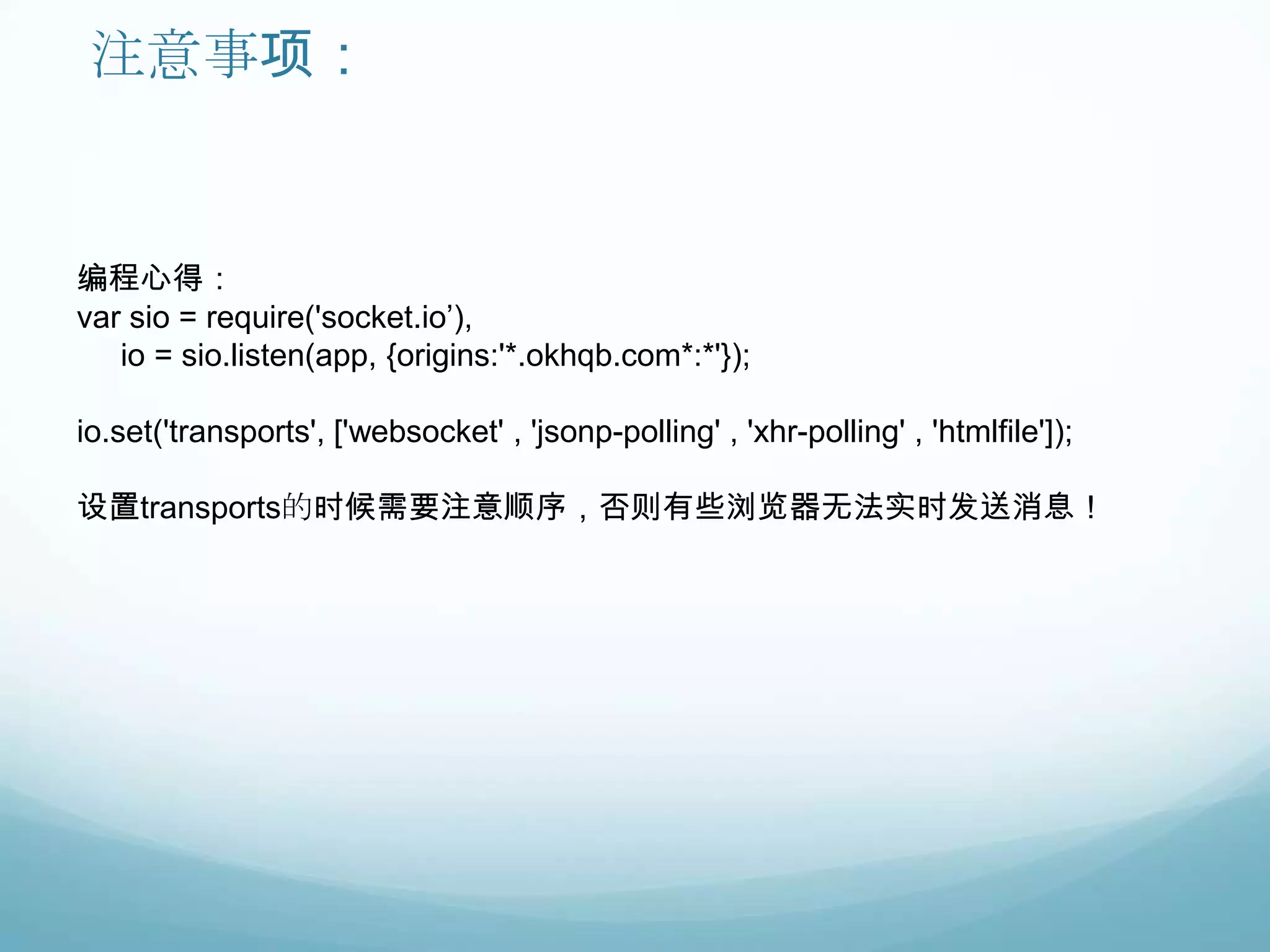 注意事项：


编程心得：
var sio = require('socket.io‟),
   io = sio.listen(app, {origins:'*.okhqb.com*:*'});

io.set('transports', ['websocket' , 'jsonp-polling' , 'xhr-polling' , 'htmlfile']);

设置transports的时候需要注意顺序，否则有些浏览器无法实时发送消息！
 