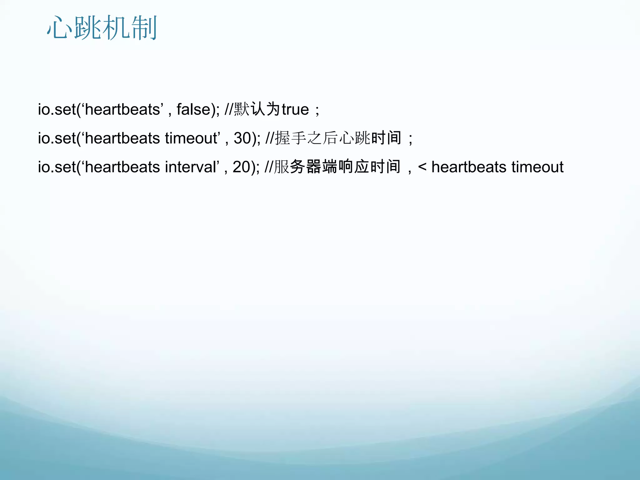 心跳机制

io.set(„heartbeats‟ , false); //默认为true；
io.set(„heartbeats timeout‟ , 30); //握手之后心跳时间；
io.set(„heartbeats interval‟ , 20); //服务器端响应时间，< heartbeats timeout
 