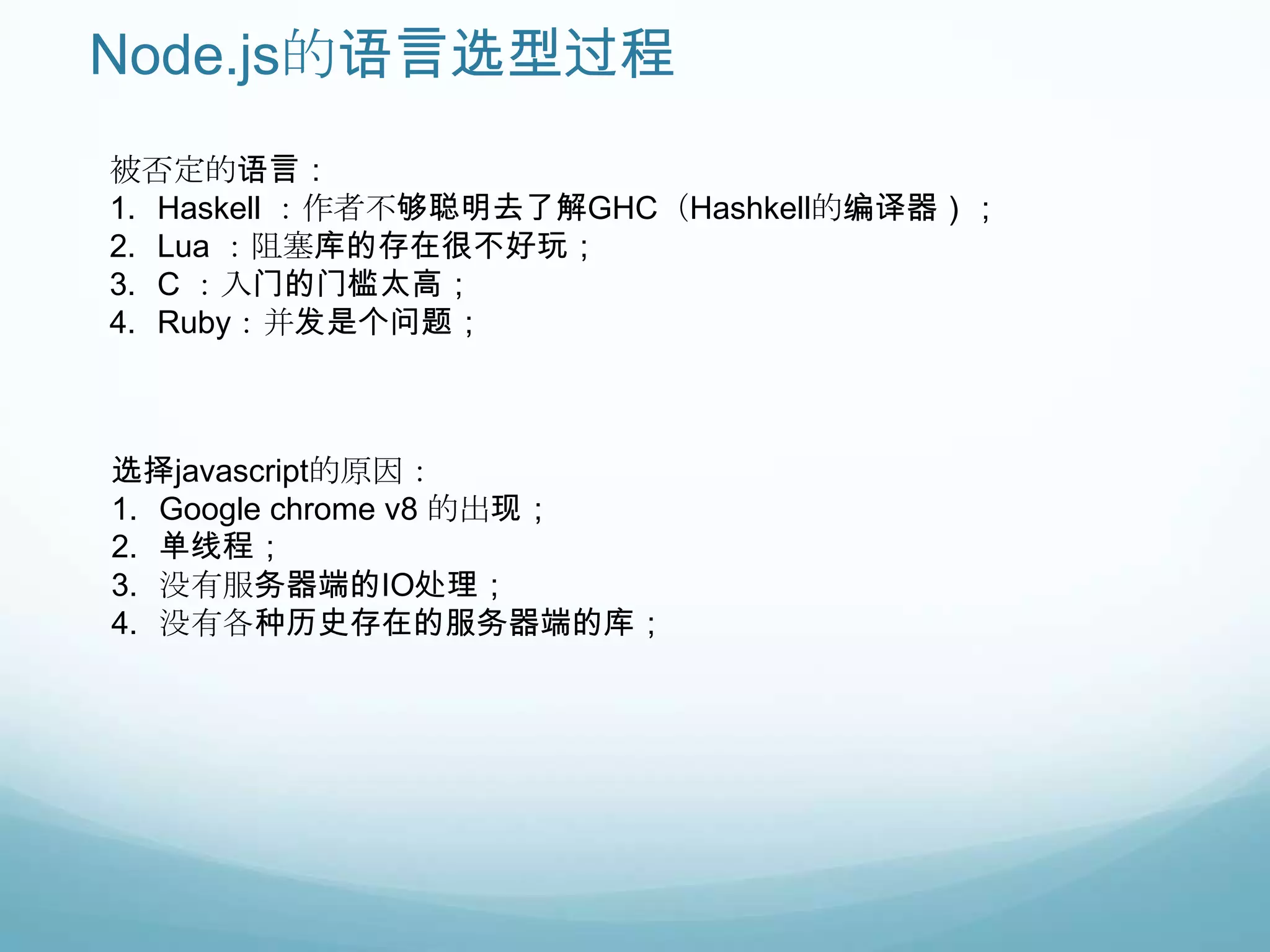 Node.js的语言选型过程
被否定的语言：
1. Haskell ：作者不够聪明去了解GHC（Hashkell的编译器）；
2. Lua ：阻塞库的存在很不好玩；
3. C ：入门的门槛太高；
4. Ruby：并发是个问题；



选择javascript的原因：
1. Google chrome v8 的出现；
2. 单线程；
3. 没有服务器端的IO处理；
4. 没有各种历史存在的服务器端的库；
 