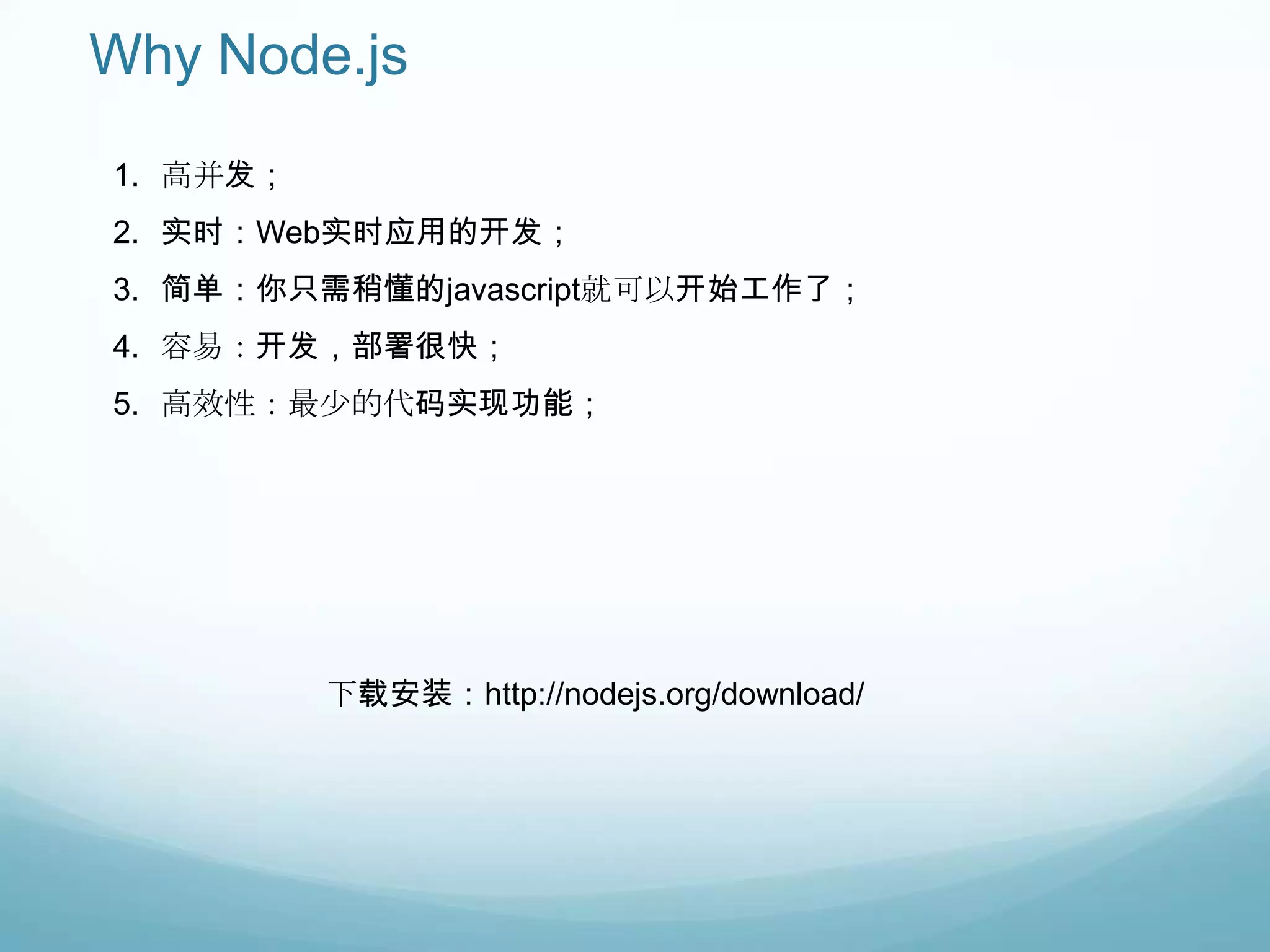 Why Node.js
1. 高并发；
2. 实时：Web实时应用的开发；
3. 简单：你只需稍懂的javascript就可以开始工作了；
4. 容易：开发，部署很快；
5. 高效性：最少的代码实现功能；




          下载安装：http://nodejs.org/download/
 