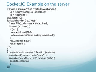 Socket.IO Example on the server
var app = require('http').createServer(handler)
  , io = require('socket.io').listen(app)
  , fs = require('fs‟)
app.listen(80);
function handler (req, res) {
  fs.readFile(__dirname + '/index.html',
  function (err, data) {
    if (err) {
      res.writeHead(500);
      return res.end('Error loading index.html');
    }
    res.writeHead(200);
    res.end(data);
  });
}
io.sockets.on('connection', function (socket) {
  socket.emit('news', { hello: 'world' });
  socket.on('my other event', function (data) {
    console.log(data);
  });
});
 