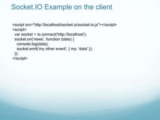 Socket.IO Example on the client

<script src=”http://localhost/socket.io/socket.io.js"></script>
<script>
 var socket = io.connect('http://localhost');
 socket.on('news', function (data) {
   console.log(data);
   socket.emit('my other event', { my: 'data' });
 });
</script>
 