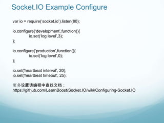 Socket.IO Example Configure
var io = require(„socket.io‟).listen(80);

io.configure(„development‟,function(){
          io.set(„log level‟,3);
};

io.configure(„production‟,function(){
          io.set(„log level‟,0);
};

io.set('heartbeat interval', 20);
io.set('heartbeat timeout', 25);

更多设置请编程中查找文档；
https://github.com/LearnBoost/Socket.IO/wiki/Configuring-Socket.IO
 