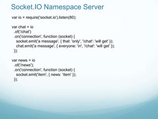 Socket.IO Namespace Server
var io = require('socket.io').listen(80);

var chat = io
 .of('/chat')
 .on('connection', function (socket) {
   socket.emit('a message', { that: 'only', '/chat': 'will get' });
   chat.emit('a message', { everyone: 'in', '/chat': 'will get' });
 });

var news = io
 .of('/news');
 .on('connection', function (socket) {
   socket.emit('item', { news: 'item' });
 });
 
