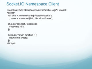 Socket.IO Namespace Client
<script src=”http://localhost/socket.io/socket.io.js"></script>
<script>
 var chat = io.connect('http://localhost/chat')
  , news = io.connect('http://localhost/news');

 chat.on('connect', function () {
   chat.emit('hi!');
 });

 news.on('news', function () {
   news.emit('woot');
 });
</script>
 