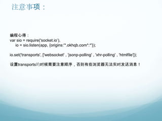 注意事项：


编程心得：
var sio = require('socket.io‟),
   io = sio.listen(app, {origins:'*.okhqb.com*:*'});

io.set('transports', ['websocket' , 'jsonp-polling' , 'xhr-polling' , 'htmlfile']);

设置transports的时候需要注意顺序，否则有些浏览器无法实时发送消息！
 