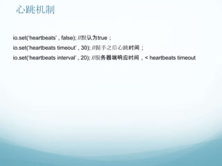 心跳机制

io.set(„heartbeats‟ , false); //默认为true；
io.set(„heartbeats timeout‟ , 30); //握手之后心跳时间；
io.set(„heartbeats interval‟ , 20); //服务器端响应时间，< heartbeats timeout
 