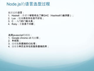 Node.js的语言选型过程
被否定的语言：
1. Haskell ：作者不够聪明去了解GHC（Hashkell的编译器）；
2. Lua ：阻塞库的存在很不好玩；
3. C ：入门的门槛太高；
4. Ruby：并发是个问题；



选择javascript的原因：
1. Google chrome v8 的出现；
2. 单线程；
3. 没有服务器端的IO处理；
4. 没有各种历史存在的服务器端的库；
 